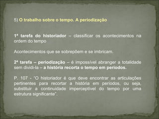 5)  O trabalho sobre o tempo. A periodização 1ª tarefa do historiador  – classificar os acontecimentos na ordem do tempo Acontecimentos que se sobrepõem e se imbricam. 2ª tarefa – periodização  – é impossível abranger a totalidade sem dividi-la –  a história recorta o tempo em períodos. P. 107 - “O historiador é que deve encontrar as articulações pertinentes para recortar a história em períodos, ou seja, substituir a continuidade imperceptível do tempo por uma estrutura significante”. 
