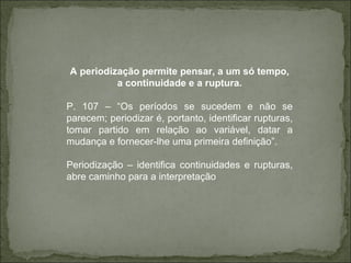 A periodização permite pensar, a um só tempo, a continuidade e a ruptura. P. 107 – “Os períodos se sucedem e não se parecem; periodizar é, portanto, identificar rupturas, tomar partido em relação ao variável, datar a mudança e fornecer-lhe uma primeira definição”.  Periodização – identifica continuidades e rupturas, abre caminho para a interpretação 