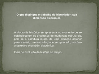 A diacronia histórica se apresenta no momento de se estabelecerem os processos de mudanças estruturais, pois se a estrutura muda, de uma situação anterior para a atual, o  tempo não pode ser ignorado, por isso a estrutura é  também diacrônica. Idéia de evolução da história no tempo. O que distingue o trabalho do historiador: sua dimensão diacrônica 