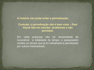 A história não pode evitar a periodização. Contudo, a periodização não é bem vista – Paul Veyne fala em estudar  problemas e não períodos. Em cada pesquisa não há necessidade de reconstruir  a totalidade do tempo: o pesquisador recebe um tempo que já foi trabalhado e periodizado por outros historiadores. 