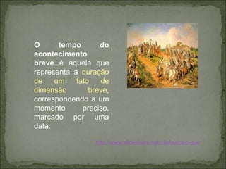 O tempo do acontecimento breve  é aquele que representa a  duração de um fato de dimensão breve , correspondendo a um momento preciso, marcado por uma data.  http://www.slideshare.net/nilafaisca/o-que-histria 