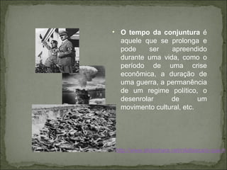 O tempo da conjuntura  é aquele que se prolonga e pode ser apreendido durante uma vida, como o período de uma crise econômica, a duração de uma guerra, a permanência de um regime político, o desenrolar de um movimento cultural, etc. http://www.slideshare.net/nilafaisca/o-que-histria 
