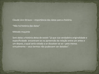 Claude Lévi-Strauss – importância das datas para a história. “ Não há história das datas” Método maçante Sem datas a história deixa de existir “já que sua verdadeira originalidade e especificidade  encontram-se na apreensão da relação entre um antes e um depois, a qual seria votada a se dissolver-se se – pelo menos virtualmente – seus termos não pudessem ser datados”. 