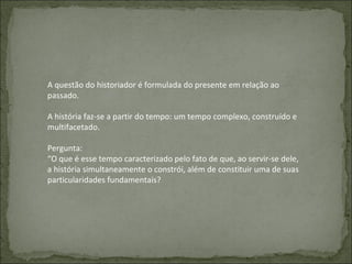 A questão do historiador é formulada do presente em relação ao passado. A história faz-se a partir do tempo: um tempo complexo, construído e multifacetado. Pergunta: “ O que é esse tempo caracterizado pelo fato de que, ao servir-se dele, a história simultaneamente o constrói, além de constituir uma de suas particularidades fundamentais? 