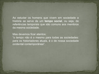 Ao estudar os homens que vivem em sociedade a história se serve de um  tempo social , ou seja, de referências temporais que são comuns aos membros da mesma sociedade. Mas devemos ficar atentos: “ o tempo não é o mesmo para todas as sociedades: para os historiadores atuais, é o de nossa sociedade ocidental contemporânea”. 