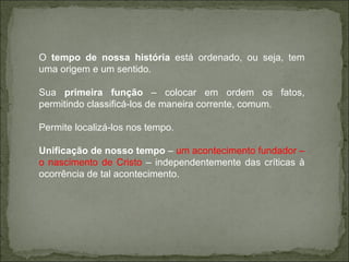 O  tempo de nossa história  está ordenado, ou seja, tem uma origem e um sentido. Sua  primeira função  – colocar em ordem os fatos, permitindo classificá-los de maneira corrente, comum. Permite localizá-los nos tempo. Unificação de nosso tempo  –  um acontecimento fundador – o nascimento de Cristo  – independentemente das críticas à ocorrência de tal acontecimento. 
