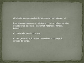 Cristianismo – predominante somente a partir do séc. XI Imposta ao mundo como referência comum, pela expansão dos impérios coloniais – espanhol, holandês, frances, britânico.  Conquista lenta e incompleta. Com a generalização – abandono de uma concepção circular de tempo. 