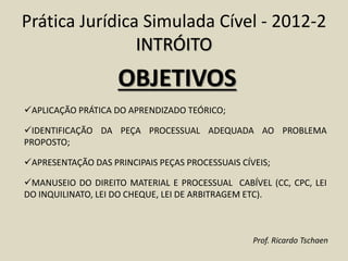 Prática Jurídica Simulada Cível - 2012-2
INTRÓITO
OBJETIVOS
APLICAÇÃO PRÁTICA DO APRENDIZADO TEÓRICO;
IDENTIFICAÇÃO DA PEÇA PROCESSUAL ADEQUADA AO PROBLEMA
PROPOSTO;
APRESENTAÇÃO DAS PRINCIPAIS PEÇAS PROCESSUAIS CÍVEIS;
MANUSEIO DO DIREITO MATERIAL E PROCESSUAL CABÍVEL (CC, CPC, LEI
DO INQUILINATO, LEI DO CHEQUE, LEI DE ARBITRAGEM ETC).
Prof. Ricardo Tschaen
 