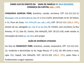 EXMO JUIZ DE DIREITO DA VARA DE FAMÍLIA DE VILA VELHA/ES,
COMARCA DA CAPITAL (282, I, CPC)
CHIQUINHA ALMEIDA YORK, brasileira, casada, corretora, CPF 111.111.111-11
(Resolução n 125, de 29/11/2010 do CNJ), CI 1.111.111/ES, domiciliada na Av. Gil Veloso,
n 11, Praia da Costa, Vila Velha/ES (art. 100, I, CPC), CEP: 29.111-111 (282,II, CPC),
através de seu advogado (art. 133, CF c/c 36, CPC), Dr. CHUCK, com escritório na Rua
Amoras, nº 11, Sala 01, Centro, Vila Velha/ES, CEP: 29.111-110, onde recebe as
intimações de estilo (art. 39, CPC), vem propor
AÇÃO DE DIVÓRCIO LITIGIOSO
em face de FRANCISCO YORK, brasileiro, casado, empresário, CPF: 111.111.111-
12, residente e domiciliado na Av. Hugo Musso, nº 1.111, Ed. Mil cento e onze,
apto 111, Itapoã, Vila Velha/ES, CEP: 29.111-101 (282,II, CPC), pelos fatos e
fundamentos a seguir expostos:
 