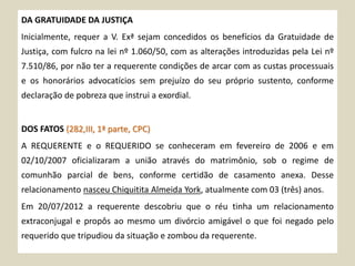 DA GRATUIDADE DA JUSTIÇA
Inicialmente, requer a V. Exª sejam concedidos os benefícios da Gratuidade de
Justiça, com fulcro na lei nº 1.060/50, com as alterações introduzidas pela Lei nº
7.510/86, por não ter a requerente condições de arcar com as custas processuais
e os honorários advocatícios sem prejuízo do seu próprio sustento, conforme
declaração de pobreza que instrui a exordial.
DOS FATOS (282,III, 1ª parte, CPC)
A REQUERENTE e o REQUERIDO se conheceram em fevereiro de 2006 e em
02/10/2007 oficializaram a união através do matrimônio, sob o regime de
comunhão parcial de bens, conforme certidão de casamento anexa. Desse
relacionamento nasceu Chiquitita Almeida York, atualmente com 03 (três) anos.
Em 20/07/2012 a requerente descobriu que o réu tinha um relacionamento
extraconjugal e propôs ao mesmo um divórcio amigável o que foi negado pelo
requerido que tripudiou da situação e zombou da requerente.
 