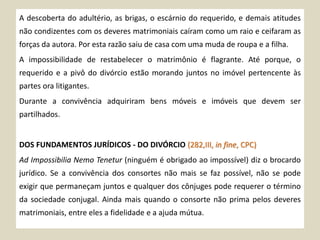 A descoberta do adultério, as brigas, o escárnio do requerido, e demais atitudes
não condizentes com os deveres matrimoniais caíram como um raio e ceifaram as
forças da autora. Por esta razão saiu de casa com uma muda de roupa e a filha.
A impossibilidade de restabelecer o matrimônio é flagrante. Até porque, o
requerido e a pivô do divórcio estão morando juntos no imóvel pertencente às
partes ora litigantes.
Durante a convivência adquiriram bens móveis e imóveis que devem ser
partilhados.
DOS FUNDAMENTOS JURÍDICOS - DO DIVÓRCIO (282,III, in fine, CPC)
Ad Impossibilia Nemo Tenetur (ninguém é obrigado ao impossível) diz o brocardo
jurídico. Se a convivência dos consortes não mais se faz possível, não se pode
exigir que permaneçam juntos e qualquer dos cônjuges pode requerer o término
da sociedade conjugal. Ainda mais quando o consorte não prima pelos deveres
matrimoniais, entre eles a fidelidade e a ajuda mútua.
 