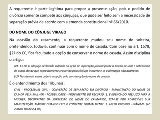 A requerente é parte legitima para propor a presente ação, pois o pedido de
divórcio somente compete aos cônjuges, que pode ser feito sem a necessidade de
separação prévia de acordo com a emenda constitucional nº 66/2010.
DO NOME DO CÔNJUGE VIRAGO
Na ocasião do casamento, a requerente mudou seu nome de solteira,
pretendendo, todavia, continuar com o nome de casada. Com base no art. 1578,
§2º do CC, fica facultado a opção de conservar o nome de casada. Assim disciplina
o artigo:
Art. 1.578. O cônjuge declarado culpado na ação de separação judicial perde o direito de usar o sobrenome
do outro, desde que expressamente requerido pelo cônjuge inocente e se a alteração não acarretar:
§ 2º Nos demais casos caberá a opção pela conservação do nome de casado.
É o entendimento dos Tribunais:
CIVIL - PROCESSUAL CIVIL - CONVERSÃO DE SEPARAÇÃO EM DIVÓRCIO - MANUTENÇÃO DO NOME DE
CASADA PELA MULHER - POSSIBILIDADE - PROVIMENTO DO RECURSO. 1. EVIDENCIADO PREJUÍZO PARA A
MULHER, DECORRENTE DA SUPRESSÃO DO NOME DO EX-MARIDO, TEM-SE POR ADMISSÍVEL SUA
MANUTENÇÃO, MÁXIME QUANDO ESTE O CONSENTE FORMALMENTE. 2. APELO PROVIDO. UNÂNIME. (AC
20020110347554 DF)
 