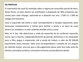 DA PARTILHA
O matrimônio do casal foi realizado sobre o regime de comunhão parcial de bens.
Desta forma, os bens devem ser partilhados à proporção de 50% (cinqüenta por
cento) para cada cônjuge, aplicando-se o disposto nos arts. 1.558 c/c 1.560 do
Código Civil brasileiro.
Caso o requerido não tenha o valor correspondente à meação requerente, deve
desocupar imediatamente o imóvel para facilitar a venda e os bens do casal
devem ser vendidos e o valor auferido dividido entre o casal.
Mas, se V. Exa. não determinar a saída do requerido do lar conforme requerido
acima, que o mesmo, independentemente da pensão alimentícia a ser estipulada
para a filha, pague à requerente, até a venda do imóvel, o valor de R$ 500,00
(quinhentos reais) mensais. Valor esse correspondente a metade de um aluguel
do referido imóvel, uma vez que o não pagamento desse valor fere toda sorte de
direito e princípios jurídicos, consoante inúmeras jurisprudências abaixo.
 