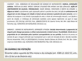 11624547 - CIVIL. EMBARGOS DE DECLARAÇÃO NO AGRAVO DE INSTRUMENTO. FAMÍLIA. SEPARAÇÃO
JUDICIAL. PARTILHA DE BENS. IMÓVEL COMUM UTILIZADO POR APENAS UM DOS CÔNJUGES. AÇÃO DE
ARBITRAMENTO DE ALUGUEL. POSSIBILIDADE. VALOR MENSAL. PERCEPÇÃO A PARTIR DA CITAÇÃO. 1.
Afigura-se viável o ajuizamento, após separação judicial e partilha dos bens, de ação de arbitramento de
aluguel por um dos cônjuges em relação a imóvel sob uso exclusivo e gratuito do outro consorte, com o
objetivo de assegurar o seu direito à percepção de valor, a título de remuneração mensal, a ser devido a
partir da citação. 2. Embargos de declaração recebidos como agravo regimental, ao qual se nega
provimento. (STJ; EDcl-Ag 1.053.515; Proc. 2008/0115107-0; SP; Quarta Turma; Rel. Min. João Otávio de
Noronha; Julg. 13/04/2010; DJE 03/05/2010). (Destacou-se).
64464437 - AGRAVO DE INSTRUMENTO. SEPARAÇÃO LITIGIOSA. Decisão determinando o pagamento de
aluguéis pelo cônjuge que passou a utilizar exclusivamente o imóvel comum. Possibilidade. Direito da co-
proprietária de ser indenizada pelos locativos correspondentes ao seu quinhão. Ausência de provas no
sentido de que o aluguel arbitrado seja incompatível com o valor de mercado do bem. Decisão mantida.
Recurso desprovido. (TJSC; AI 2010.054656-9; Criciúma; Quarta Câmara de Direito Civil; Rel. Des. Subst.
Jorge Luis Costa Beber; Julg. 31/05/2012; DJSC 06/06/2012; Pág. 124). (Destacou-se).
DA GUARDA E DA VISITAÇÃO
Dissertar sobre a guarda da filha menor e da visitação (art. 1589 c/c 1612 CC; arts.
10 e 12 da Lei do Divórcio etc).
 