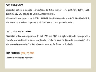 DOS ALIMENTOS
Dissertar sobre a pensão alimentícia da filha menor (art. 229, CF; 1694, 1695,
1589 e 1612 CC; art 20 da Lei de Alimentos etc).
Não olvidar de apontar as NECESSIDADES do alimentando e as POSSIBILIDADES do
alimentante e indicar o percentual devido e a conta para depósito.
DA TUTELA ANTECIPADA
Dissertar sobre os requisitos do art. 273 do CPC e a aplicabilidade para proferir
decisão concedendo a antecipação da tutela da guarda (guarda provisória), dos
alimentos (provisórios) e dos alugueis caso o réu fique no imóvel.
DOS PEDIDOS (282, IV, CPC)
Diante do exposto requer:
 
