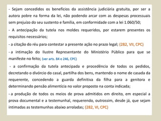 - Sejam concedidos os benefícios da assistência judiciária gratuita, por ser a
autora pobre na forma da lei, não podendo arcar com as despesas processuais
sem prejuízo do seu sustento e família, em conformidade com a lei 1.060/50;
- A antecipação da tutela nos moldes requeridos, por estarem presentes os
requisitos necessários;
- a citação do réu para contestar a presente ação no prazo legal; (282, VII, CPC)
- a intimação do Ilustre Representante do Ministério Público para que se
manifeste no feito; (ver arts. 84 e 246, CPC)
- a confirmação da tutela antecipada e procedência de todos os pedidos,
decretando o divórcio do casal, partilha dos bens, mantendo o nome de casada da
requerente, concedendo a guarda definitiva da filha para a genitora e
determinando pensão alimentícia no valor proposto na conta indicada;
- a produção de todos os meios de prova admitidos em direito, em especial a
prova documental e a testemunhal, requerendo, outrossim, desde já, que sejam
intimadas as testemunhas abaixo arroladas; (282, VI, CPC)
 