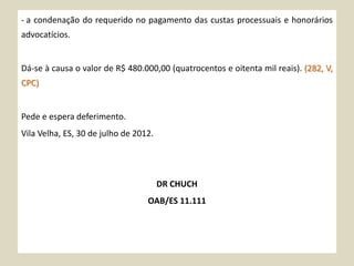 - a condenação do requerido no pagamento das custas processuais e honorários
advocatícios.
Dá-se à causa o valor de R$ 480.000,00 (quatrocentos e oitenta mil reais). (282, V,
CPC)
Pede e espera deferimento.
Vila Velha, ES, 30 de julho de 2012.
DR CHUCH
OAB/ES 11.111
 