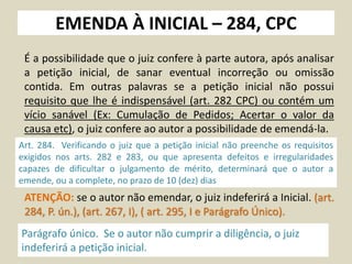 EMENDA À INICIAL – 284, CPC
É a possibilidade que o juiz confere à parte autora, após analisar
a petição inicial, de sanar eventual incorreção ou omissão
contida. Em outras palavras se a petição inicial não possui
requisito que lhe é indispensável (art. 282 CPC) ou contém um
vício sanável (Ex: Cumulação de Pedidos; Acertar o valor da
causa etc), o juiz confere ao autor a possibilidade de emendá-la.
Art. 284. Verificando o juiz que a petição inicial não preenche os requisitos
exigidos nos arts. 282 e 283, ou que apresenta defeitos e irregularidades
capazes de dificultar o julgamento de mérito, determinará que o autor a
emende, ou a complete, no prazo de 10 (dez) dias
Parágrafo único. Se o autor não cumprir a diligência, o juiz
indeferirá a petição inicial.
ATENÇÃO: se o autor não emendar, o juiz indeferirá a Inicial. (art.
284, P. ún.), (art. 267, I), ( art. 295, I e Parágrafo Único).
 