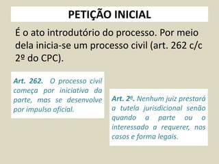 PETIÇÃO INICIAL
É o ato introdutório do processo. Por meio
dela inicia-se um processo civil (art. 262 c/c
2º do CPC).
Art. 262. O processo civil
começa por iniciativa da
parte, mas se desenvolve
por impulso oficial.
Art. 2o. Nenhum juiz prestará
a tutela jurisdicional senão
quando a parte ou o
interessado a requerer, nos
casos e forma legais.
 