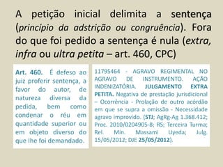 A petição inicial delimita a sentença
(princípio da adstrição ou congruência). Fora
do que foi pedido a sentença é nula (extra,
infra ou ultra petita – art. 460, CPC)
Art. 460. É defeso ao
juiz proferir sentença, a
favor do autor, de
natureza diversa da
pedida, bem como
condenar o réu em
quantidade superior ou
em objeto diverso do
que Ihe foi demandado.
11795464 - AGRAVO REGIMENTAL NO
AGRAVO DE INSTRUMENTO. AÇÃO
INDENIZATÓRIA. JULGAMENTO EXTRA
PETITA. Negativa de prestação jurisdicional
– Ocorrência - Prolação de outro acórdão
em que se supra a omissão - Necessidade
agravo improvido. (STJ; AgRg-Ag 1.368.412;
Proc. 2010/0204905-8; RS; Terceira Turma;
Rel. Min. Massami Uyeda; Julg.
15/05/2012; DJE 25/05/2012).
 