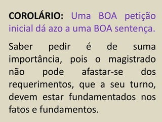 COROLÁRIO: Uma BOA petição
inicial dá azo a uma BOA sentença.
Saber pedir é de suma
importância, pois o magistrado
não pode afastar-se dos
requerimentos, que a seu turno,
devem estar fundamentados nos
fatos e fundamentos.
 