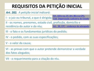 REQUISITOS DA PETIÇÃO INICIAL
Art. 282. A petição inicial indicará:
I - o juiz ou tribunal, a que é dirigida;
II - os nomes, prenomes, estado civil, profissão, domicílio e
residência do autor e do réu;
III - o fato e os fundamentos jurídicos do pedido;
IV - o pedido, com as suas especificações;
V - o valor da causa;
VI - as provas com que o autor pretende demonstrar a verdade
dos fatos alegados;
VII - o requerimento para a citação do réu.
Art. 103 e ss, CF; Art. 86 e ss CPC;
Cód. Organização Judiciária do Estado
Art. 39, CPC – endereço do advogado
 