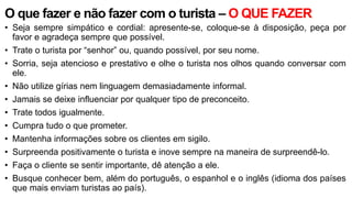 O que fazer e não fazer com o turista – O QUE FAZER
• Seja sempre simpático e cordial: apresente-se, coloque-se à disposição, peça por
favor e agradeça sempre que possível.
• Trate o turista por “senhor” ou, quando possível, por seu nome.
• Sorria, seja atencioso e prestativo e olhe o turista nos olhos quando conversar com
ele.
• Não utilize gírias nem linguagem demasiadamente informal.
• Jamais se deixe influenciar por qualquer tipo de preconceito.
• Trate todos igualmente.
• Cumpra tudo o que prometer.
• Mantenha informações sobre os clientes em sigilo.
• Surpreenda positivamente o turista e inove sempre na maneira de surpreendê-lo.
• Faça o cliente se sentir importante, dê atenção a ele.
• Busque conhecer bem, além do português, o espanhol e o inglês (idioma dos países
que mais enviam turistas ao país).
 