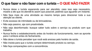 O que fazer e não fazer com o turista – O QUE NÃO FAZER
• Nunca deixe o turista esperando para ser atendido; caso isso seja necessário,
mostre a ele que irá atendê-lo assim que possível, pedindo que aguarde um instante.
• Não faça mais de uma atividade ao mesmo tempo para direcionar toda a sua
atenção ao cliente.
• Evite excesso de intimidade ou de brincadeiras.
• Não seja passivo, aja com proatividade.
• Não seja desinformado: busque saber tudo sobre o serviço ou produto com que
trabalha.
• Nunca feche o estabelecimento antes do horário de funcionamento, nem se apronte
para ir embora antes do fechamento.
• Não deixe o turista perceber que você está ansioso pelo horário de saída.
• Não insista para que o turista compre determinado produto ou serviço.
• Não faça comparações com a concorrência.
 