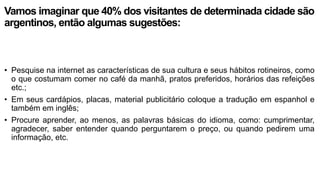 Vamos imaginar que 40% dos visitantes de determinada cidade são
argentinos, então algumas sugestões:
• Pesquise na internet as características de sua cultura e seus hábitos rotineiros, como
o que costumam comer no café da manhã, pratos preferidos, horários das refeições
etc.;
• Em seus cardápios, placas, material publicitário coloque a tradução em espanhol e
também em inglês;
• Procure aprender, ao menos, as palavras básicas do idioma, como: cumprimentar,
agradecer, saber entender quando perguntarem o preço, ou quando pedirem uma
informação, etc.
 