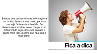 Sempre que passamos uma informação a
um turista, devemos nos preocupar com
que seja facilmente entendida. Se
tivermos que explicar como chegar a um
determinado lugar, devemos ensinar o
trajeto mais fácil, mesmo que não seja o
mais curto.
Fica a dica
 