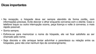 Dicas importantes
• Na recepção, o hóspede deve ser sempre atendido de forma cortês, com
informações precisas. Evite desviar o olhar enquanto conversa com o cliente. Caso o
telefone toque ou outra interrupção ocorra, peça licença e volte à conversa, o mais
rápido possível;
• Sorria sempre;
• Esforce-se para memorizar o nome do hóspede, ele vai ficar satisfeito ao ser
chamado pelo nome;
• Seja discreto e não arrisque tentar adivinhar o parentesco ou relação entre os
hóspedes, para não criar nenhum tipo de constrangimento;
 