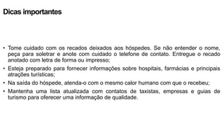 Dicas importantes
• Tome cuidado com os recados deixados aos hóspedes. Se não entender o nome,
peça para soletrar e anote com cuidado o telefone de contato. Entregue o recado
anotado com letra de forma ou impresso;
• Esteja preparado para fornecer informações sobre hospitais, farmácias e principais
atrações turísticas;
• Na saída do hóspede, atenda-o com o mesmo calor humano com que o recebeu;
• Mantenha uma lista atualizada com contatos de taxistas, empresas e guias de
turismo para oferecer uma informação de qualidade.
 