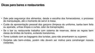 Dicas para bares e restaurantes
• Zele pela segurança dos alimentos, desde a escolha dos fornecedores, o processo
de manipulação, até o momento de servir à mesa.
• Cuide da apresentação pessoal dos garçons (limpeza do uniforme, barba bem feita
ou aparada, unhas limpas e curtas, odor da transpiração).
• Se o bar ou restaurante trabalha com sistema de reservas, deixe as regras bem
claras de limites de horário, evitando transtornos.
• Tome cuidado com as bagagens dos turistas, para não arranharem ou sujarem;
• Gorjetas são bem-vindas, porém não devem ser motivo para constranger nossos
visitantes;
 