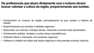 Os profissionais que atuam diretamente com o turismo devem
buscar valorizar a cultura da região, proporcionando aos turistas:
• Conhecerem os museus da região, principalmente os que contam a história da
cidade;
• Experimentarem as comidas e bebidas regionais;
• Apreciarem as músicas e danças típicas, indicando os locais mais apropriados;
• Conhecerem prédios, templos e outras obras arquitetônicas;
• Visitarem feiras e mercados com produtos regionais;
• Voltarem à cidade nas datas das festas regionais e dos grandes eventos culturais
 
