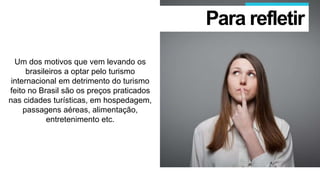 Um dos motivos que vem levando os
brasileiros a optar pelo turismo
internacional em detrimento do turismo
feito no Brasil são os preços praticados
nas cidades turísticas, em hospedagem,
passagens aéreas, alimentação,
entretenimento etc.
Para refletir
 
