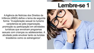 A Agência de Notícias dos Direitos da
Infância (ANDI) define o tema da seguinte
forma: “A exploração sexual no turismo
caracteriza-se pela organização,
promoção ou participação em atividades
turísticas que envolvam programas
sexuais com crianças ou adolescentes. A
atividade pode envolver tanto os turistas
brasileiros como os estrangeiros”.
Lembre-se 1
 