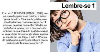 E a Lei nº 12.015/09 (BRASIL, 2009) traz
as punições para essa prática, a saber:
“pena de oito a 15 anos de prisão para
atos libidinosos contra menores de 14
anos ou pessoas com enfermidades ou
deficiência mental; um a dois anos de
reclusão para autores de assédio sexual
e, se a vítima for menor de idade, a pena
aumenta em um terço; e oito a 12 anos
de prisão para autores de estupro contra
maiores de 14 e menores de 18”.
Lembre-se 1
 