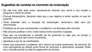 Sugestões de conduta no momento da reclamação
• Se não tiver sido feito antes, apresente-se dizendo seu nome e sua função e
pergunte o nome do turista.
• Procure tranquilizá-lo, deixando claro que o seu objetivo é tentar auxiliar no que for
possível.
• Tente entender bem a situação da reclamação, deixando-o falar sem ser
interrompido.
• Certifique-se de que compreendeu o problema e se desculpe pelo ocorrido.
• Não procure justificar o erro, muito menos tente encontrar culpados.
• Diga que vai providenciar a solução (se for possível) ou diga que vai corrigir o
processo para que não ocorra novamente.
• Agradeça-o por ter se manifestado.
• Assim que solucionar o problema, dê o retorno ao turista reclamante. Se possível, dê
uma recompensa ao cliente como forma de minimizar o desconforto causado. Pode
ser a isenção parcial ou total do pagamento do serviço.
 
