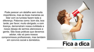 Pode parecer um detalhe sem muita
importância, mas as boas maneiras ao
lidar com os turistas fazem toda a
diferença. Palavras como: bom dia; boa
tarde; por favor; muito obrigado; e com
licença, demonstram nossa civilidade e
nosso desejo de sermos atenciosos e
gentis. São boas práticas que devemos
adotar, não só para nossos
compromissos profissionais, mas também
em convívio social e doméstico.
Fica a dica
 