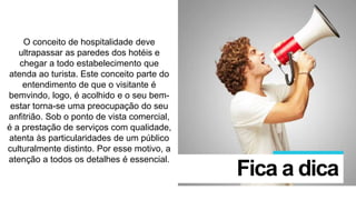 O conceito de hospitalidade deve
ultrapassar as paredes dos hotéis e
chegar a todo estabelecimento que
atenda ao turista. Este conceito parte do
entendimento de que o visitante é
bemvindo, logo, é acolhido e o seu bem-
estar torna-se uma preocupação do seu
anfitrião. Sob o ponto de vista comercial,
é a prestação de serviços com qualidade,
atenta às particularidades de um público
culturalmente distinto. Por esse motivo, a
atenção a todos os detalhes é essencial.
Fica a dica
 