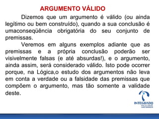 ARGUMENTO VÁLIDO
Dizemos que um argumento é válido (ou ainda
legítimo ou bem construído), quando a sua conclusão é
umaconseqüência obrigatória do seu conjunto de
premissas.
Veremos em alguns exemplos adiante que as
premissas e a própria conclusão poderão ser
visivelmente falsas (e até absurdas!), e o argumento,
ainda assim, será considerado válido. Isto pode ocorrer
porque, na Lógica,o estudo dos argumentos não leva
em conta a verdade ou a falsidade das premissas que
compõem o argumento, mas tão somente a validade
deste.
 