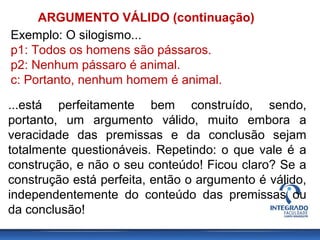 ARGUMENTO VÁLIDO (continuação)
Exemplo: O silogismo...
p1: Todos os homens são pássaros.
p2: Nenhum pássaro é animal.
c: Portanto, nenhum homem é animal.
...está perfeitamente bem construído, sendo,
portanto, um argumento válido, muito embora a
veracidade das premissas e da conclusão sejam
totalmente questionáveis. Repetindo: o que vale é a
construção, e não o seu conteúdo! Ficou claro? Se a
construção está perfeita, então o argumento é válido,
independentemente do conteúdo das premissas ou
da conclusão!
 