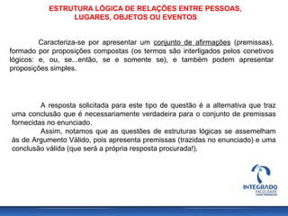 ESTRUTURA LÓGICA DE RELAÇÕES ENTRE PESSOAS,
LUGARES, OBJETOS OU EVENTOS
Caracteriza-se por apresentar um conjunto de afirmações (premissas),
formado por proposições compostas (os termos são interligados pelos conetivos
lógicos: e, ou, se...então, se e somente se), e também podem apresentar
proposições simples.
A resposta solicitada para este tipo de questão é a alternativa que traz
uma conclusão que é necessariamente verdadeira para o conjunto de premissas
fornecidas no enunciado.
Assim, notamos que as questões de estruturas lógicas se assemelham
às de Argumento Válido, pois apresenta premissas (trazidas no enunciado) e uma
conclusão válida (que será a própria resposta procurada!).
 