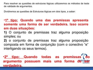 Para resolver as questões de estruturas lógicas utilizaremos os métodos de teste
de validade de argumentos.
Dividiremos as questões de Estruturas lógicas em dois tipos, a saber:
•1º tipo: Quando uma das premissas apresenta
somente uma forma de ser verdadeira. Isso ocorre
em duas situações:
1) O conjunto de premissas traz alguma proposição
simples; ou
2) o conjunto de premissas traz alguma proposição
composta em forma de conjunção (com o conectivo “e”
interligando os seus termos).
•2º tipo: Quando todas as premissas do
argumento possuem mais uma forma de ser
verdadeira.
 