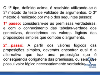 O 1º tipo, definido acima, é resolvido utilizando-se o
3º método de teste de validade de argumentos. O 3º
método é realizado por meio dos seguintes passos:
1º passo: consideram-se as premissas verdadeiras,
e com o conhecimento das tabelas-verdade dos
conectivos, descobrimos os valores lógicos das
proposições simples que compõe o argumento.
2º passo: A partir dos valores lógicos das
proposições simples, devemos encontrar qual é a
alternativa que traz uma proposição que é
conseqüência obrigatória das premissas, ou seja, que
possui valor lógico necessariamente verdadeiro.
 