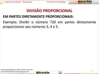Etapa Pré Vestibular – Matemática Prof. Marconio Nóbrega 
DIVISÃO PROPORCIONAL 
EM PARTES DIRETAMENTE PROPORCIONAIS: 
Exemplo: Dividir o número 720 em partes diretamente 
proporcionais aos números 3, 4 e 5. 
10 
Coordenador Regional: Walter Alencar de Sousa 
maranhaoprofissionaluresjp.blogspot.com 
 