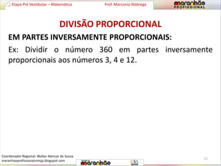 Etapa Pré Vestibular – Matemática Prof. Marconio Nóbrega 
DIVISÃO PROPORCIONAL 
EM PARTES INVERSAMENTE PROPORCIONAIS: 
Ex: Dividir o número 360 em partes inversamente 
proporcionais aos números 3, 4 e 12. 
11 
Coordenador Regional: Walter Alencar de Sousa 
maranhaoprofissionaluresjp.blogspot.com 
 