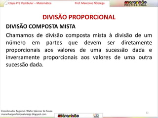 Etapa Pré Vestibular – Matemática Prof. Marconio Nóbrega 
DIVISÃO PROPORCIONAL 
DIVISÃO COMPOSTA MISTA 
Chamamos de divisão composta mista à divisão de um 
número em partes que devem ser diretamente 
proporcionais aos valores de uma sucessão dada e 
inversamente proporcionais aos valores de uma outra 
sucessão dada. 
12 
Coordenador Regional: Walter Alencar de Sousa 
maranhaoprofissionaluresjp.blogspot.com 
 