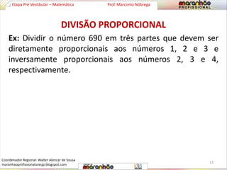 Etapa Pré Vestibular – Matemática Prof. Marconio Nóbrega 
DIVISÃO PROPORCIONAL 
Ex: Dividir o número 690 em três partes que devem ser 
diretamente proporcionais aos números 1, 2 e 3 e 
inversamente proporcionais aos números 2, 3 e 4, 
respectivamente. 
13 
Coordenador Regional: Walter Alencar de Sousa 
maranhaoprofissionaluresjp.blogspot.com 
 