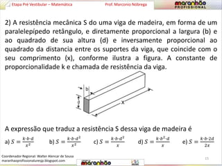 2) A resistência mecânica S do uma viga de madeira, em forma de um 
paralelepípedo retângulo, e diretamente proporcional a largura (b) e 
ao quadrado de sua altura (d) e inversamente proporcional ao 
quadrado da distancia entre os suportes da viga, que coincide com o 
seu comprimento (x), conforme ilustra a figura. A constante de 
proporcionalidade k e chamada de resistência da viga. 
A expressão que traduz a resistência S dessa viga de madeira é 
a) 푆 = 
푘∙푏∙푑 
푥2 b) 푆 = 
푘∙푏∙푑2 
푥2 c) 푆 = 
푘∙푏∙푑2 
푥 
d) 푆 = 
푘∙푏2∙푑 
푥 
e) 푆 = 
푘∙푏∙2푑 
2푥 
Etapa Pré Vestibular – Matemática Prof. Marconio Nóbrega 
15 
Coordenador Regional: Walter Alencar de Sousa 
maranhaoprofissionaluresjp.blogspot.com 
 